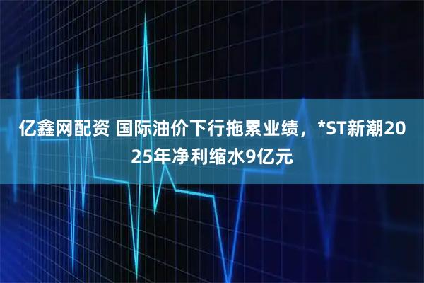 亿鑫网配资 国际油价下行拖累业绩，*ST新潮2025年净利缩水9亿元