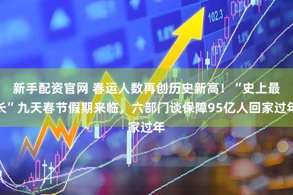 新手配资官网 春运人数再创历史新高！“史上最长”九天春节假期来临，六部门谈保障95亿人回家过年
