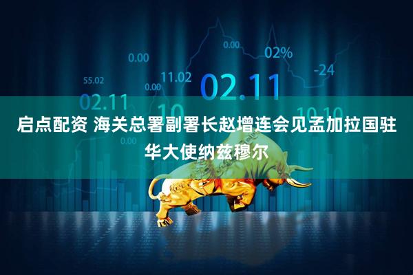 启点配资 海关总署副署长赵增连会见孟加拉国驻华大使纳兹穆尔