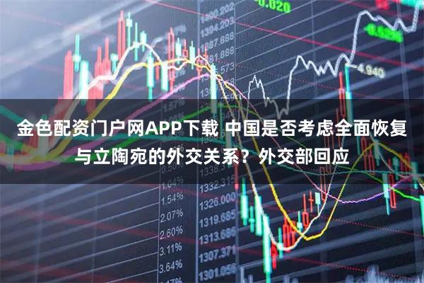 金色配资门户网APP下载 中国是否考虑全面恢复与立陶宛的外交关系？外交部回应