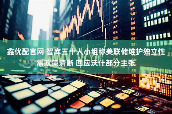 鑫优配官网 智库三十人小组称美联储维护独立性需政策清晰 回应沃什部分主张