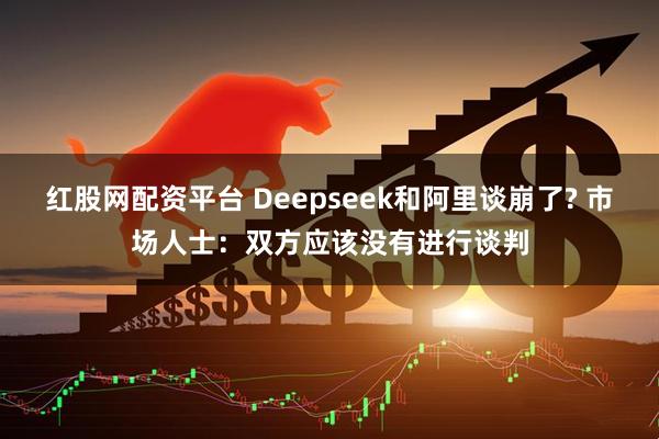 红股网配资平台 Deepseek和阿里谈崩了? 市场人士：双方应该没有进行谈判