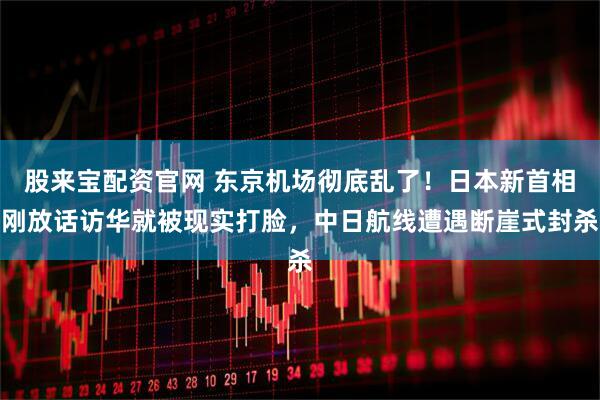股来宝配资官网 东京机场彻底乱了！日本新首相刚放话访华就被现实打脸，中日航线遭遇断崖式封杀